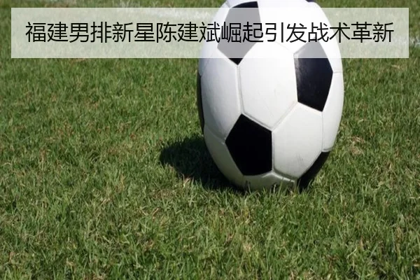 福建男排新星陈建斌崛起引发战术革新